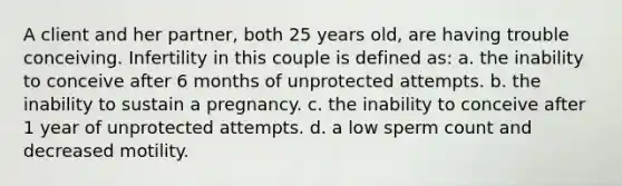 A client and her partner, both 25 years old, are having trouble conceiving. Infertility in this couple is defined as: a. the inability to conceive after 6 months of unprotected attempts. b. the inability to sustain a pregnancy. c. the inability to conceive after 1 year of unprotected attempts. d. a low sperm count and decreased motility.