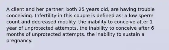 A client and her partner, both 25 years old, are having trouble conceiving. Infertility in this couple is defined as: a low sperm count and decreased motility. the inability to conceive after 1 year of unprotected attempts. the inability to conceive after 6 months of unprotected attempts. the inability to sustain a pregnancy.