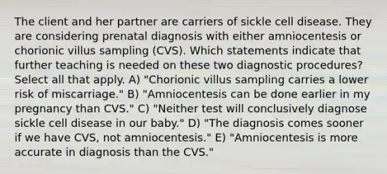 The client and her partner are carriers of sickle cell disease. They are considering prenatal diagnosis with either amniocentesis or chorionic villus sampling (CVS). Which statements indicate that further teaching is needed on these two diagnostic procedures? Select all that apply. A) "Chorionic villus sampling carries a lower risk of miscarriage." B) "Amniocentesis can be done earlier in my pregnancy than CVS." C) "Neither test will conclusively diagnose sickle cell disease in our baby." D) "The diagnosis comes sooner if we have CVS, not amniocentesis." E) "Amniocentesis is more accurate in diagnosis than the CVS."