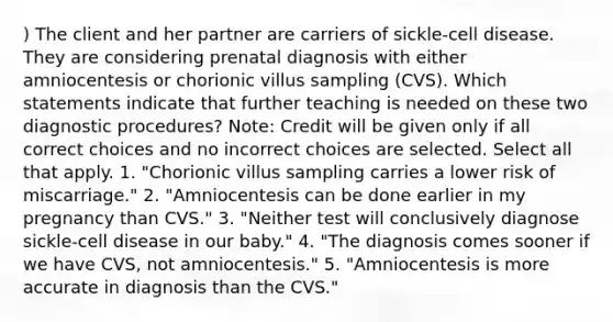 ) The client and her partner are carriers of sickle-cell disease. They are considering prenatal diagnosis with either amniocentesis or chorionic villus sampling (CVS). Which statements indicate that further teaching is needed on these two diagnostic procedures? Note: Credit will be given only if all correct choices and no incorrect choices are selected. Select all that apply. 1. "Chorionic villus sampling carries a lower risk of miscarriage." 2. "Amniocentesis can be done earlier in my pregnancy than CVS." 3. "Neither test will conclusively diagnose sickle-cell disease in our baby." 4. "The diagnosis comes sooner if we have CVS, not amniocentesis." 5. "Amniocentesis is more accurate in diagnosis than the CVS."