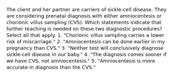 The client and her partner are carriers of sickle-cell disease. They are considering prenatal diagnosis with either amniocentesis or chorionic villus sampling (CVS). Which statements indicate that further teaching is needed on these two diagnostic procedures? Select all that apply. 1. "Chorionic villus sampling carries a lower risk of miscarriage." 2. "Amniocentesis can be done earlier in my pregnancy than CVS." 3. "Neither test will conclusively diagnose sickle-cell disease in our baby." 4. "The diagnosis comes sooner if we have CVS, not amniocentesis." 5. "Amniocentesis is more accurate in diagnosis than the CVS."