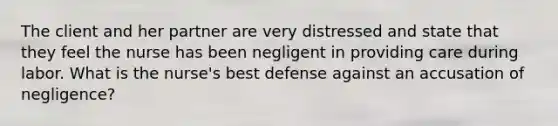 The client and her partner are very distressed and state that they feel the nurse has been negligent in providing care during labor. What is the nurse's best defense against an accusation of negligence?