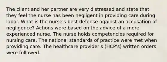 The client and her partner are very distressed and state that they feel the nurse has been negligent in providing care during labor. What is the nurse's best defense against an accusation of negligence? Actions were based on the advice of a more experienced nurse. The nurse holds competencies required for nursing care. The national standards of practice were met when providing care. The healthcare provider's (HCP's) written orders were followed.