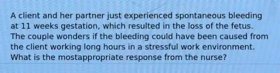 A client and her partner just experienced spontaneous bleeding at 11 weeks gestation, which resulted in the loss of the fetus. The couple wonders if the bleeding could have been caused from the client working long hours in a stressful work environment. What is the mostappropriate response from the nurse?