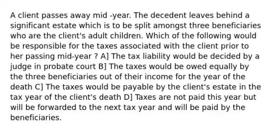 A client passes away mid -year. The decedent leaves behind a significant estate which is to be split amongst three beneficiaries who are the client's adult children. Which of the following would be responsible for the taxes associated with the client prior to her passing mid-year ? A] The tax liability would be decided by a judge in probate court B] The taxes would be owed equally by the three beneficiaries out of their income for the year of the death C] The taxes would be payable by the client's estate in the tax year of the client's death D] Taxes are not paid this year but will be forwarded to the next tax year and will be paid by the beneficiaries.