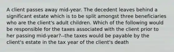 A client passes away mid-year. The decedent leaves behind a significant estate which is to be split amongst three beneficiaries who are the client's adult children. Which of the following would be responsible for the taxes associated with the client prior to her passing mid-year?--the taxes would be payable by the client's estate in the tax year of the client's death