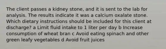 The client passes a kidney​ stone, and it is sent to the lab for analysis. The results indicate it was a calcium oxalate stone. Which dietary instructions should be included for this client at ​discharge? a Limit fluid intake to 1 liter per day b Increase consumption of wheat bran c Avoid eating spinach and other green leafy vegetables d Avoid fruit juices