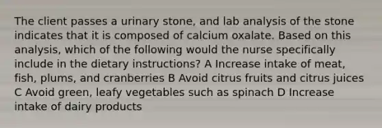 The client passes a urinary stone, and lab analysis of the stone indicates that it is composed of calcium oxalate. Based on this analysis, which of the following would the nurse specifically include in the dietary instructions? A Increase intake of meat, fish, plums, and cranberries B Avoid citrus fruits and citrus juices C Avoid green, leafy vegetables such as spinach D Increase intake of dairy products