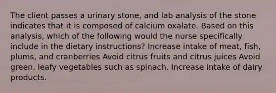 The client passes a urinary stone, and lab analysis of the stone indicates that it is composed of calcium oxalate. Based on this analysis, which of the following would the nurse specifically include in the dietary instructions? Increase intake of meat, fish, plums, and cranberries Avoid citrus fruits and citrus juices Avoid green, leafy vegetables such as spinach. Increase intake of dairy products.