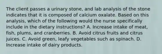 The client passes a urinary stone, and lab analysis of the stone indicates that it is composed of calcium oxalate. Based on this analysis, which of the following would the nurse specifically include in the dietary instructions? A. Increase intake of meat, fish, plums, and cranberries. B. Avoid citrus fruits and citrus juices. C. Avoid green, leafy vegetables such as spinach. D. Increase intake of dairy products.