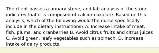 The client passes a urinary stone, and lab analysis of the stone indicates that it is composed of calcium oxalate. Based on this analysis, which of the following would the nurse specifically include in the dietary instructions? A. Increase intake of meat, fish, plums, and cranberries B. Avoid citrus fruits and citrus juices C. Avoid green, leafy vegetables such as spinach. D. Increase intake of dairy products.