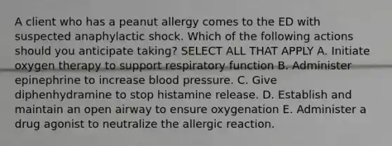 A client who has a peanut allergy comes to the ED with suspected anaphylactic shock. Which of the following actions should you anticipate taking? SELECT ALL THAT APPLY A. Initiate oxygen therapy to support respiratory function B. Administer epinephrine to increase blood pressure. C. Give diphenhydramine to stop histamine release. D. Establish and maintain an open airway to ensure oxygenation E. Administer a drug agonist to neutralize the allergic reaction.