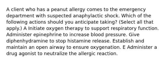 A client who has a peanut allergy comes to the emergency department with suspected anaphylactic shock. Which of the following actions should you anticipate taking? (Select all that apply.) A Initiate oxygen therapy to support respiratory function. Administer epinephrine to increase blood pressure. Give diphenhydramine to stop histamine release. Establish and maintain an open airway to ensure oxygenation. E Administer a drug agonist to neutralize the allergic reaction.