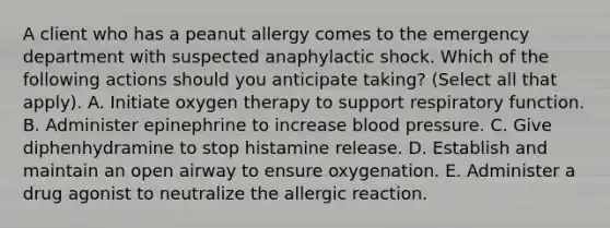 A client who has a peanut allergy comes to the emergency department with suspected anaphylactic shock. Which of the following actions should you anticipate taking? (Select all that apply). A. Initiate oxygen therapy to support respiratory function. B. Administer epinephrine to increase <a href='https://www.questionai.com/knowledge/kD0HacyPBr-blood-pressure' class='anchor-knowledge'>blood pressure</a>. C. Give diphenhydramine to stop histamine release. D. Establish and maintain an open airway to ensure oxygenation. E. Administer a drug agonist to neutralize the allergic reaction.