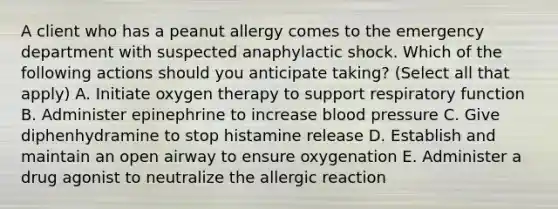 A client who has a peanut allergy comes to the emergency department with suspected anaphylactic shock. Which of the following actions should you anticipate taking? (Select all that apply) A. Initiate oxygen therapy to support respiratory function B. Administer epinephrine to increase <a href='https://www.questionai.com/knowledge/kD0HacyPBr-blood-pressure' class='anchor-knowledge'>blood pressure</a> C. Give diphenhydramine to stop histamine release D. Establish and maintain an open airway to ensure oxygenation E. Administer a drug agonist to neutralize the allergic reaction