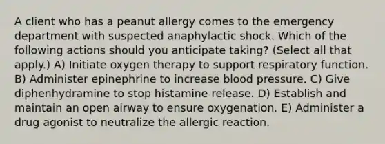 A client who has a peanut allergy comes to the emergency department with suspected anaphylactic shock. Which of the following actions should you anticipate taking? (Select all that apply.) A) Initiate oxygen therapy to support respiratory function. B) Administer epinephrine to increase blood pressure. C) Give diphenhydramine to stop histamine release. D) Establish and maintain an open airway to ensure oxygenation. E) Administer a drug agonist to neutralize the allergic reaction.