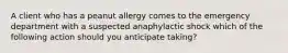 A client who has a peanut allergy comes to the emergency department with a suspected anaphylactic shock which of the following action should you anticipate taking?