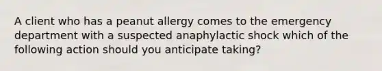 A client who has a peanut allergy comes to the emergency department with a suspected anaphylactic shock which of the following action should you anticipate taking?