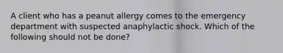 A client who has a peanut allergy comes to the emergency department with suspected anaphylactic shock. Which of the following should not be done?