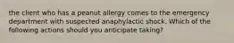 the client who has a peanut allergy comes to the emergency department with suspected anaphylactic shock. Which of the following actions should you anticipate taking?