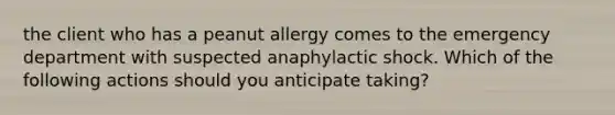 the client who has a peanut allergy comes to the emergency department with suspected anaphylactic shock. Which of the following actions should you anticipate taking?