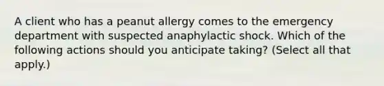 A client who has a peanut allergy comes to the emergency department with suspected anaphylactic shock. Which of the following actions should you anticipate taking? (Select all that apply.)