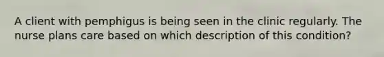 A client with pemphigus is being seen in the clinic regularly. The nurse plans care based on which description of this condition?