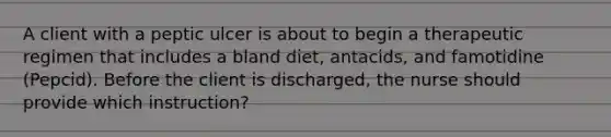 A client with a peptic ulcer is about to begin a therapeutic regimen that includes a bland diet, antacids, and famotidine (Pepcid). Before the client is discharged, the nurse should provide which instruction?