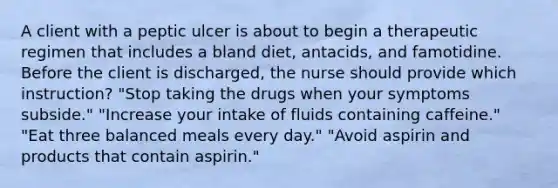 A client with a peptic ulcer is about to begin a therapeutic regimen that includes a bland diet, antacids, and famotidine. Before the client is discharged, the nurse should provide which instruction? "Stop taking the drugs when your symptoms subside." "Increase your intake of fluids containing caffeine." "Eat three balanced meals every day." "Avoid aspirin and products that contain aspirin."