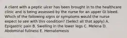 A client with a peptic ulcer has been brought in to the healthcare clinic and is being assessed by the nurse for an upper GI bleed. Which of the following signs or symptoms would the nurse expect to see with this condition? (Select all that apply) A. Epigastric pain B. Swelling in the lower legs C. Melena D. Abdominal fullness E. Hematemesis