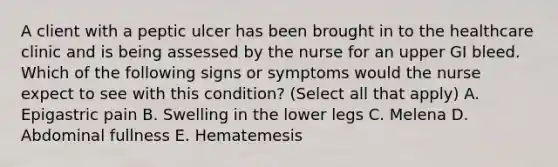 A client with a peptic ulcer has been brought in to the healthcare clinic and is being assessed by the nurse for an upper GI bleed. Which of the following signs or symptoms would the nurse expect to see with this condition? (Select all that apply) A. Epigastric pain B. Swelling in the lower legs C. Melena D. Abdominal fullness E. Hematemesis