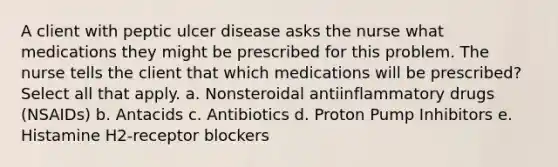 A client with peptic ulcer disease asks the nurse what medications they might be prescribed for this problem. The nurse tells the client that which medications will be prescribed? Select all that apply. a. Nonsteroidal antiinflammatory drugs (NSAIDs) b. Antacids c. Antibiotics d. Proton Pump Inhibitors e. Histamine H2-receptor blockers