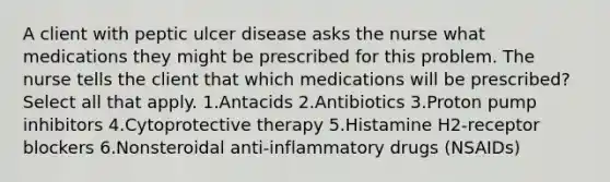 A client with peptic ulcer disease asks the nurse what medications they might be prescribed for this problem. The nurse tells the client that which medications will be prescribed? Select all that apply. 1.Antacids 2.Antibiotics 3.Proton pump inhibitors 4.Cytoprotective therapy 5.Histamine H2-receptor blockers 6.Nonsteroidal anti-inflammatory drugs (NSAIDs)