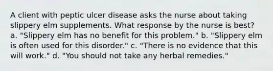 A client with peptic ulcer disease asks the nurse about taking slippery elm supplements. What response by the nurse is best? a. "Slippery elm has no benefit for this problem." b. "Slippery elm is often used for this disorder." c. "There is no evidence that this will work." d. "You should not take any herbal remedies."