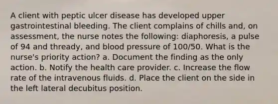 A client with peptic ulcer disease has developed upper gastrointestinal bleeding. The client complains of chills and, on assessment, the nurse notes the following: diaphoresis, a pulse of 94 and thready, and blood pressure of 100/50. What is the nurse's priority action? a. Document the finding as the only action. b. Notify the health care provider. c. Increase the flow rate of the intravenous fluids. d. Place the client on the side in the left lateral decubitus position.