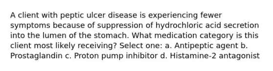 A client with peptic ulcer disease is experiencing fewer symptoms because of suppression of hydrochloric acid secretion into the lumen of the stomach. What medication category is this client most likely receiving? Select one: a. Antipeptic agent b. Prostaglandin c. Proton pump inhibitor d. Histamine-2 antagonist