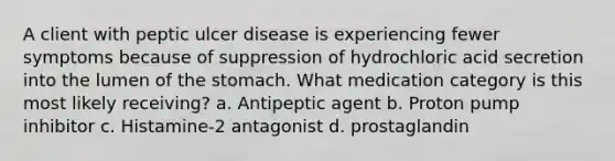 A client with peptic ulcer disease is experiencing fewer symptoms because of suppression of hydrochloric acid secretion into the lumen of the stomach. What medication category is this most likely receiving? a. Antipeptic agent b. Proton pump inhibitor c. Histamine-2 antagonist d. prostaglandin