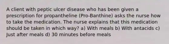 A client with peptic ulcer disease who has been given a prescription for propantheline (Pro-Banthine) asks the nurse how to take the medication. The nurse explains that this medication should be taken in which way? a) With meals b) With antacids c) Just after meals d) 30 minutes before meals