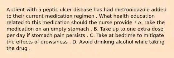 A client with a peptic ulcer disease has had metronidazole added to their current medication regimen . What health education related to this medication should the nurse provide ? A. Take the medication on an empty stomach . B. Take up to one extra dose per day if stomach pain persists . C. Take at bedtime to mitigate the effects of drowsiness . D. Avoid drinking alcohol while taking the drug .