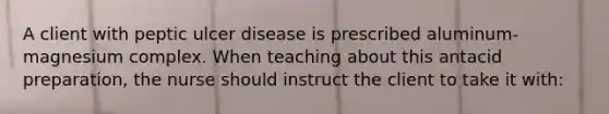 A client with peptic ulcer disease is prescribed aluminum-magnesium complex. When teaching about this antacid preparation, the nurse should instruct the client to take it with: