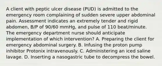 A client with peptic ulcer disease (PUD) is admitted to the emergency room complaining of sudden severe upper abdominal pain. Assessment indicates an extremely tender and rigid abdomen, B/P of 90/60 mmHg, and pulse of 110 beat/minute. The emergency department nurse should anticipate implementation of which intervention? A. Preparing the client for emergency abdominal surgery. B. Infusing the proton pump inhibitor Protonix intravenously. C. Administering an iced saline lavage. D. Inserting a nasogastric tube to decompress the bowel.