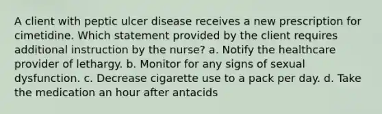 A client with peptic ulcer disease receives a new prescription for cimetidine. Which statement provided by the client requires additional instruction by the nurse? a. Notify the healthcare provider of lethargy. b. Monitor for any signs of sexual dysfunction. c. Decrease cigarette use to a pack per day. d. Take the medication an hour after antacids