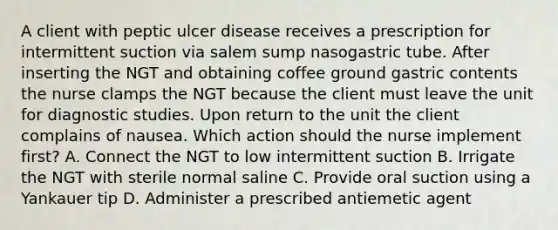 A client with peptic ulcer disease receives a prescription for intermittent suction via salem sump nasogastric tube. After inserting the NGT and obtaining coffee ground gastric contents the nurse clamps the NGT because the client must leave the unit for diagnostic studies. Upon return to the unit the client complains of nausea. Which action should the nurse implement first? A. Connect the NGT to low intermittent suction B. Irrigate the NGT with sterile normal saline C. Provide oral suction using a Yankauer tip D. Administer a prescribed antiemetic agent