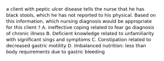 a client with peptic ulcer disease tells the nurse that he has black stools, which he has not reported to his physical. Based on this information, which nursing diagnosis would be appropriate for this client ? A. ineffective coping related to fear go diagnosis of chronic illness B. Deficient knowledge related to unfamiliarity with significant sings and symptoms C. Constipation related to decreased gastric motility D. Imbalanced nutrition: less than body requirements due to gastric bleeding