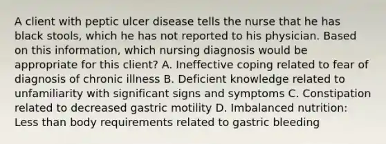 A client with peptic ulcer disease tells the nurse that he has black stools, which he has not reported to his physician. Based on this information, which nursing diagnosis would be appropriate for this client? A. Ineffective coping related to fear of diagnosis of chronic illness B. Deficient knowledge related to unfamiliarity with significant signs and symptoms C. Constipation related to decreased gastric motility D. Imbalanced nutrition: Less than body requirements related to gastric bleeding