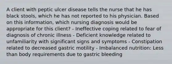 A client with peptic ulcer disease tells the nurse that he has black stools, which he has not reported to his physician. Based on this information, which nursing diagnosis would be appropriate for this client? - Ineffective coping related to fear of diagnosis of chronic illness - Deficient knowledge related to unfamiliarity with significant signs and symptoms - Constipation related to decreased gastric motility - Imbalanced nutrition: <a href='https://www.questionai.com/knowledge/k7BtlYpAMX-less-than' class='anchor-knowledge'>less than</a> body requirements due to gastric bleeding