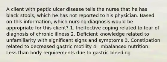 A client with peptic ulcer disease tells the nurse that he has black stools, which he has not reported to his physician. Based on this information, which nursing diagnosis would be appropriate for this client? 1. Ineffective coping related to fear of diagnosis of chronic illness 2. Deficient knowledge related to unfamiliarity with significant signs and symptoms 3. Constipation related to decreased gastric motility 4. Imbalanced nutrition: Less than body requirements due to gastric bleeding