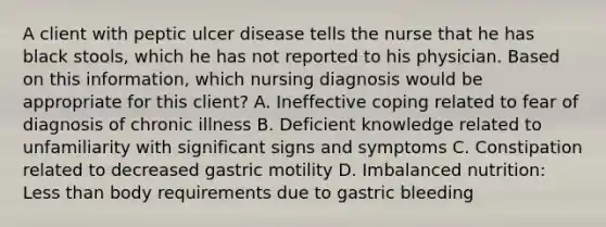 A client with peptic ulcer disease tells the nurse that he has black stools, which he has not reported to his physician. Based on this information, which nursing diagnosis would be appropriate for this client? A. Ineffective coping related to fear of diagnosis of chronic illness B. Deficient knowledge related to unfamiliarity with significant signs and symptoms C. Constipation related to decreased gastric motility D. Imbalanced nutrition: Less than body requirements due to gastric bleeding