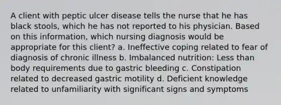 A client with peptic ulcer disease tells the nurse that he has black stools, which he has not reported to his physician. Based on this information, which nursing diagnosis would be appropriate for this client? a. Ineffective coping related to fear of diagnosis of chronic illness b. Imbalanced nutrition: Less than body requirements due to gastric bleeding c. Constipation related to decreased gastric motility d. Deficient knowledge related to unfamiliarity with significant signs and symptoms