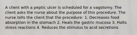 A client with a peptic ulcer is scheduled for a vagotomy. The client asks the nurse about the purpose of this procedure. The nurse tells the client that the procedure: 1. Decreases food absorption in the stomach 2. Heals the gastric mucosa 3. Halts stress reactions 4. Reduces the stimulus to acid secretions